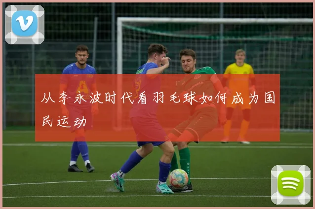 从李永波时代看羽毛球如何成为国民运动