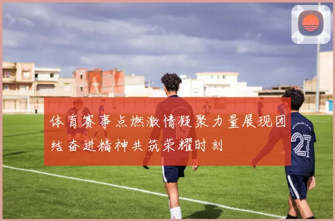体育赛事点燃激情凝聚力量展现团结奋进精神共筑荣耀时刻