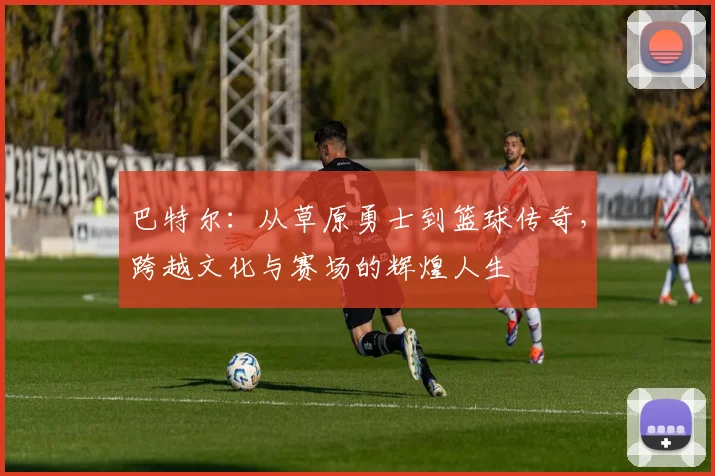 巴特尔：从草原勇士到篮球传奇，跨越文化与赛场的辉煌人生