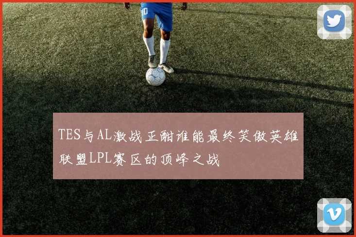TES与AL激战正酣谁能最终笑傲英雄联盟LPL赛区的顶峰之战