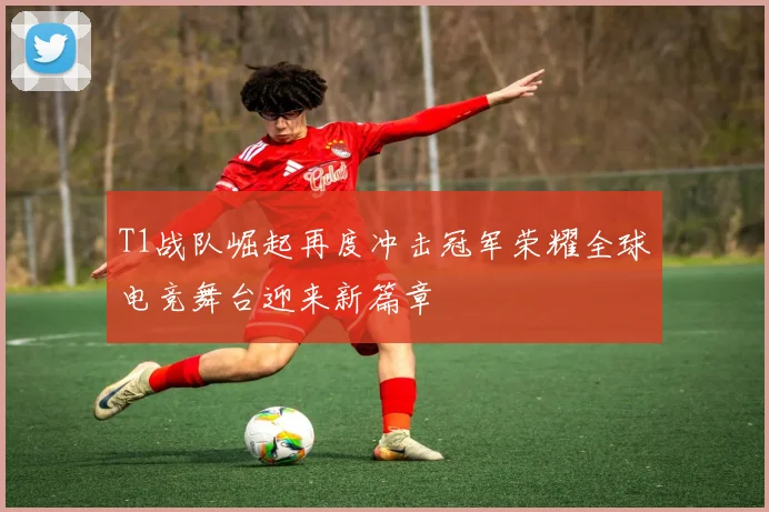 T1战队崛起再度冲击冠军荣耀全球电竞舞台迎来新篇章