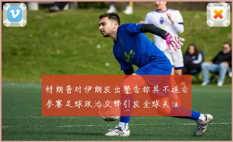 特朗普对伊朗发出警告称其不适合参赛足球政治交锋引发全球关注