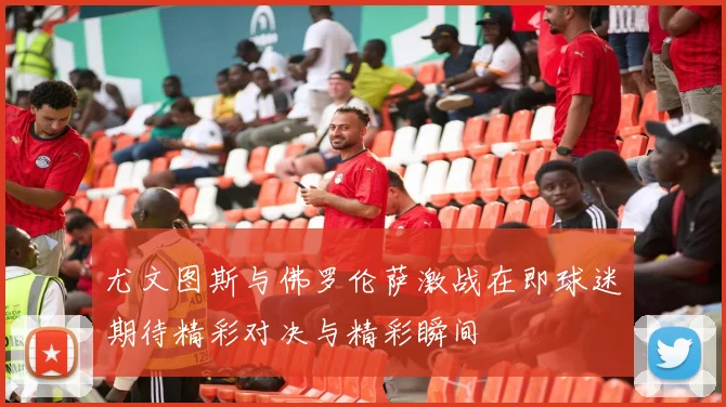 尤文图斯与佛罗伦萨激战在即球迷期待精彩对决与精彩瞬间