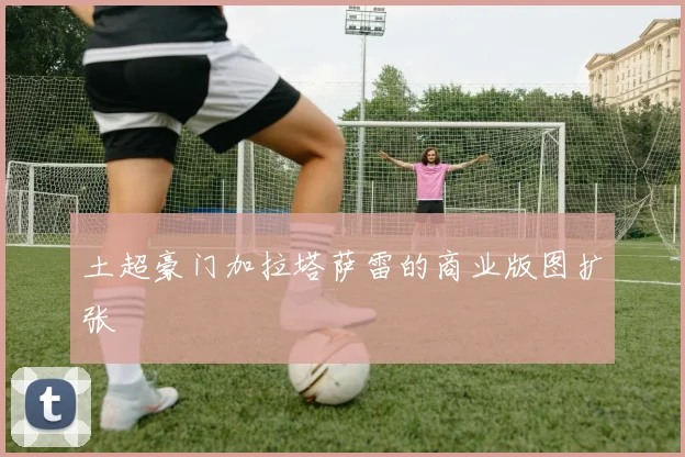 土超豪门加拉塔萨雷的商业版图扩张