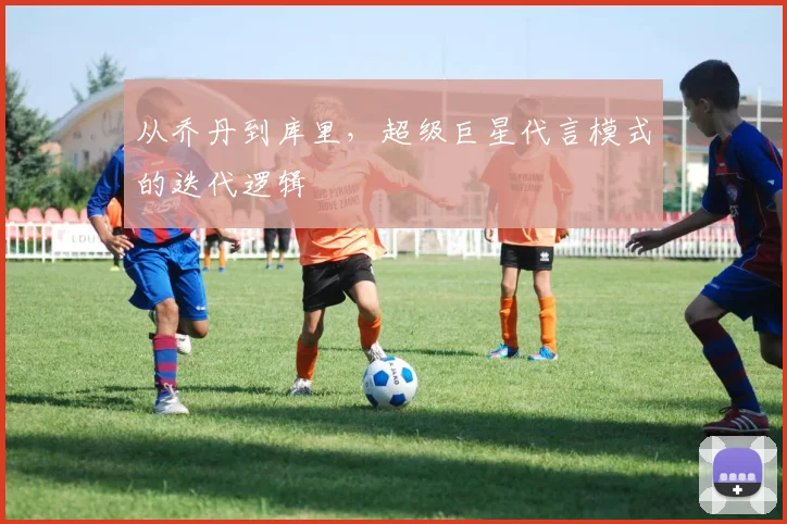 从乔丹到库里，超级巨星代言模式的迭代逻辑